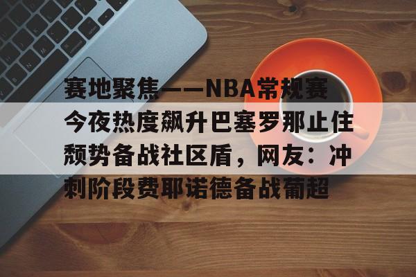 赛地聚焦——NBA常规赛今夜热度飙升巴塞罗那止住颓势备战社区盾，网友：冲刺阶段费耶诺德备战葡超的简单介绍